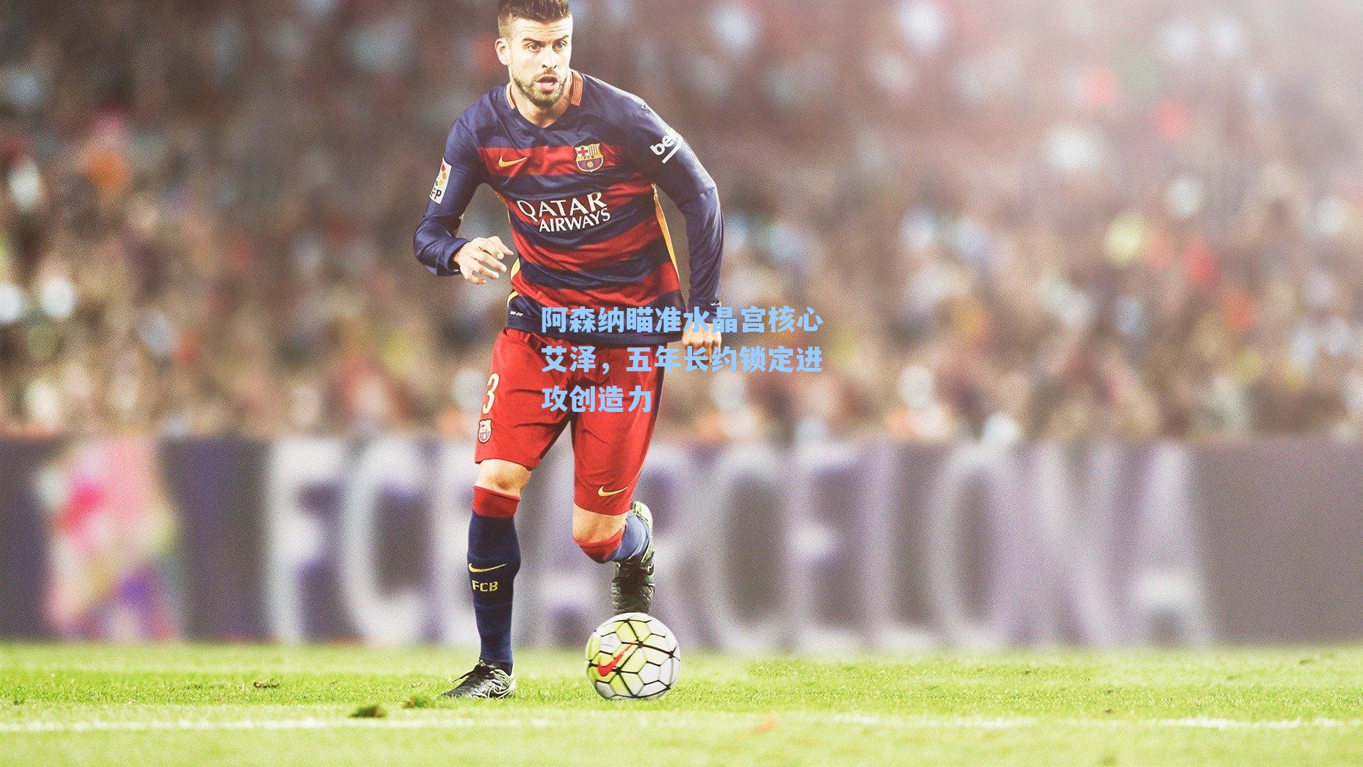 阿森纳瞄准水晶宫核心艾泽,五年长约锁定进攻创造力